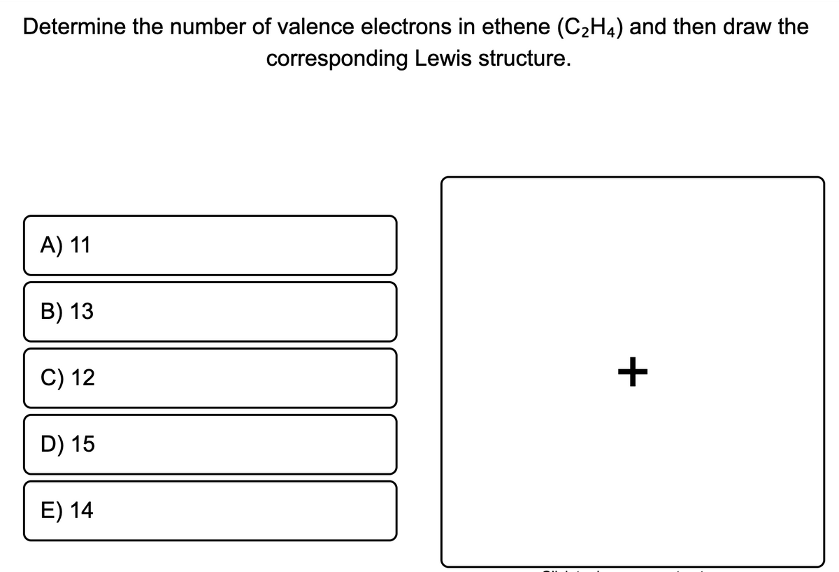 Determine the number of valence electrons in ethene (C2H4) and then draw the
corresponding Lewis structure.
A) 11
B) 13
C) 12
+
D) 15
E) 14
