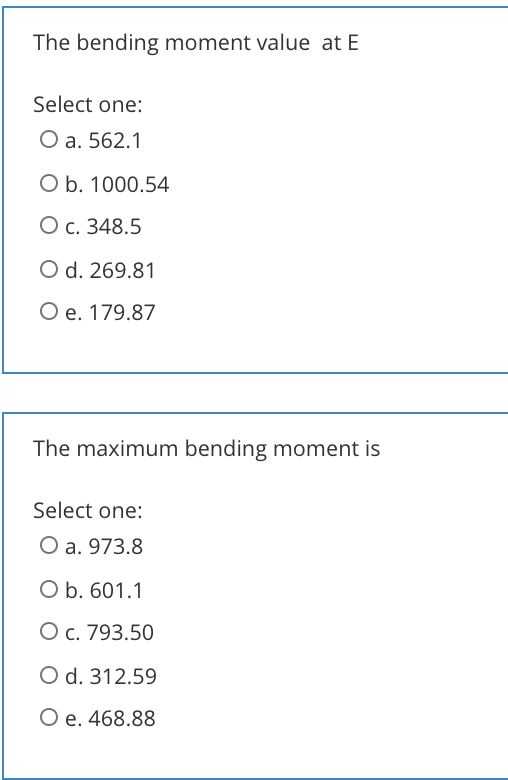The bending moment value at E
Select one:
O a. 562.1
O b. 1000.54
О с. 348.5
O d. 269.81
O e. 179.87
The maximum bending moment is
Select one:
O a. 973.8
O b. 601.1
O c. 793.50
O d. 312.59
Ое. 468.88
