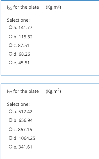 lx for the plate
(Kg.m2)
Select one:
O a. 141.77
Ob. 115.52
O. 87.51
Od. 68.26
Ое. 45.51
lyy for the plate
(Kg.m²)
Select one:
O a. 512.42
Ob. 656.94
Ос. 867.16
Od. 1064.25
Oe. 341.61
