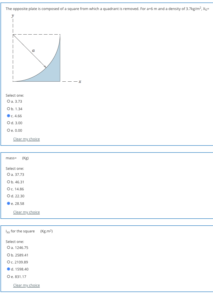 The opposite plate is composed of a square from which a quadrant is removed. For a=6 m and a density of 3.7kg/m?, XG=
a
Select one:
O a. 3.73
Ob. 1.34
О с. 4.66
Od. 3.00
Oe. 0.00
Clear my choice
mass=
(Kg)
Select one:
Оа. 37.73
Ob. 46.31
O. 14.86
Od. 22.30
O e. 28.58
Clear my choice
Ix for the square (Kg.m2)
Select one:
O a. 1246,75
Ob. 2589.41
Oc. 2109.89
O d. 1598.40
O e. 831.17
Clear my choice
