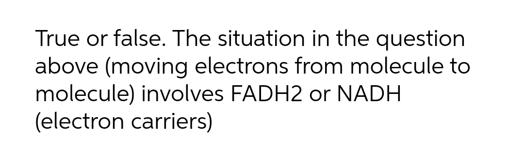 True or false. The situation in the question
above (moving electrons from molecule to
molecule) involves FADH2 or NADH
(electron carriers)
