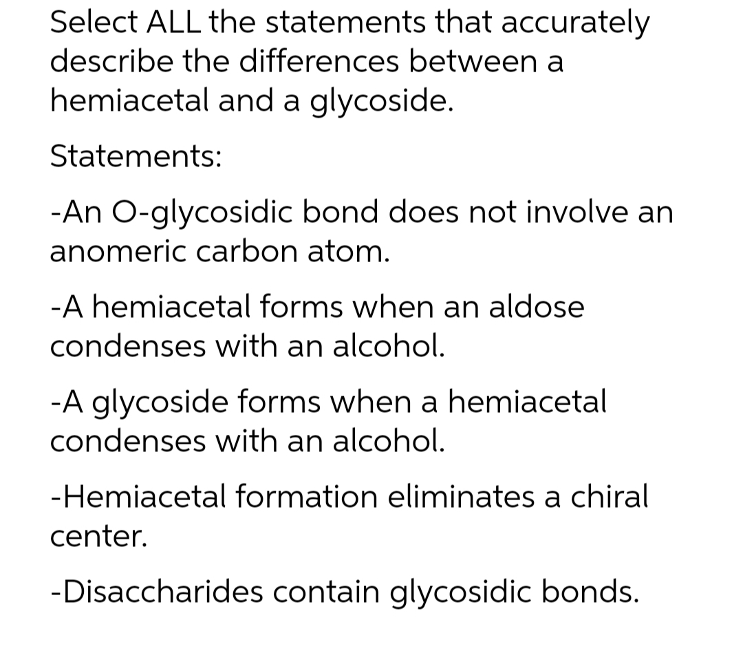 Select ALL the statements that accurately
describe the differences between a
hemiacetal and a glycoside.
Statements:
-An O-glycosidic bond does not involve an
anomeric carbon atom.
-A hemiacetal forms when an aldose
condenses with an alcohol.
-A glycoside forms when a hemiacetal
condenses with an alcohol.
-Hemiacetal formation eliminates a chiral
center.
-Disaccharides contain glycosidic bonds.
