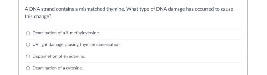 A DNA strand contains a mismatched thymine. What type of DNA damage has occurred to cause
this change?
O Deamination of a 5-methylcytosine.
O UV light damage causing thymine dimerisation.
O Depurination of an adenine.
O Deamination of a cytosine.
