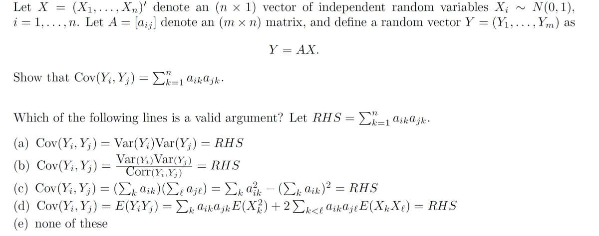 (X1, ..., Xn)' denote an (n x 1) vector of independent random variables X; ~
N(0, 1),
[aij] denote an (m x n) matrix, and define a random vector Y = (Y1,..., Ym) as
Let X
i = 1, ... , n. Let A =
Y = AX.
Show that Cov(Y;,Y;) = £k=1 aikajk·
Which of the following lines is a valid argument? Let RHS= L=1 aikajk.
(a) Cov(Y;, Y;) = Var(Y;)Var(Y;)
Var(Y:)Var(Y;)
Corr(Y;,Y;)
RHS
(b) Cov(Y;, Y;) =
= RHS
( c) Cov (Y, Y) - (Σ, an)(Σ, α)Σ α-(Σ αk)? = RHS
(d) Cov(Y;,Y;)
(Ex aik)(Ee aje) = Ek a – (Ex aik)² = RHS
Y;)
E(Y;Y;) = Ek aikajkE(Xf)+ 2Ek<e aikajlE(X½X¢)
(e) none of these
