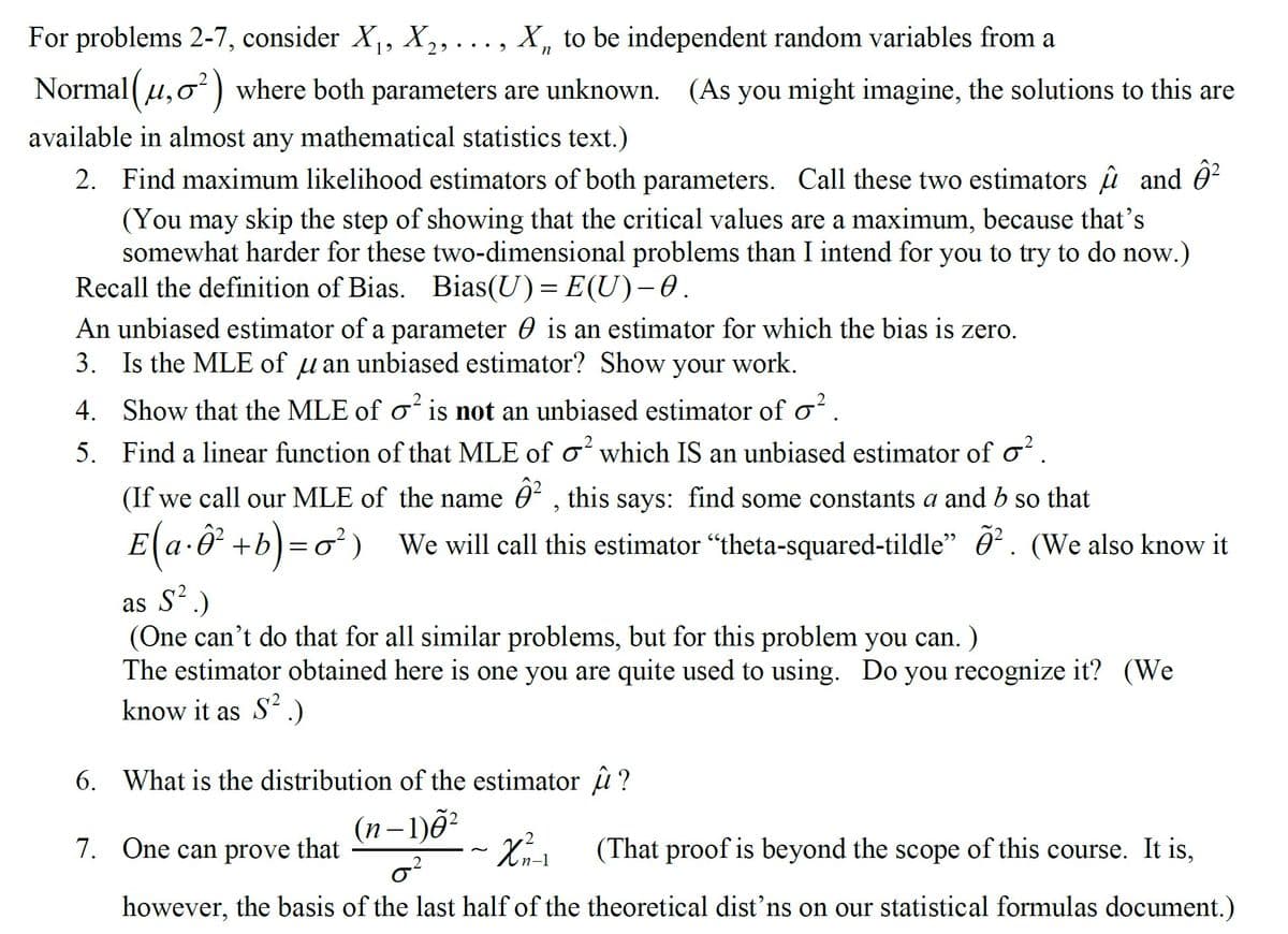 For problems 2-7, consider X, X,, ..., X, to be independent random variables from a
19
Normal (u,0 ) where both parameters are unknown. (As you might imagine, the solutions to this are
available in almost any mathematical statistics text.)
2. Find maximum likelihood estimators of both parameters. Call these two estimators u and 0?
(You may skip the step of showing that the critical values are a maximum, because that's
somewhat harder for these two-dimensional problems than I intend for you to try to do now.)
Recall the definition of Bias. Bias(U)= E(U)-0.
An unbiased estimator of a parameter 0 is an estimator for which the bias is zero.
3. Is the MLE of u an unbiased estimator? Show your work.
4. Show that the MLE of o is not an unbiased estimator of o?
5. Find a lincar function of that MLE of o which IS an unbiased estimator of o
(If we call our MLE of the name 0 , this says: find some constants a and b so that
E a-O +b)=o) We will call this estimator "theta-squared-tildle" ô² . (We also know it
as S'.)
(One can't do that for all similar problems, but for this problem you can. )
The estimator obtained here is one you are quite used to using. Do you recognize it? (We
know it as S'.)
6. What is the distribution of the estimator û ?
(n– 1)õ²
7. One can prove
that
(That proof is beyond the scope of this course. It is,
~
n-1
however, the basis of the last half of the theoretical dist'ns on our statistical formulas document.)
