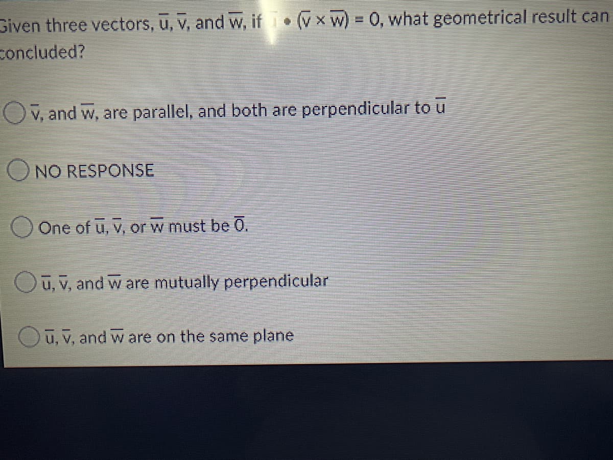 Siven three vectors, u, v, and w, if (Vx w) = 0, what geometrical result can
concluded?
V, and w, are parallel, and both are perpendicular to u
NO RESPONSE
One of u, v, or w must be 0.
Oū, v, and w are mutually perpendicular
Oū, V, and w are on the same plane
