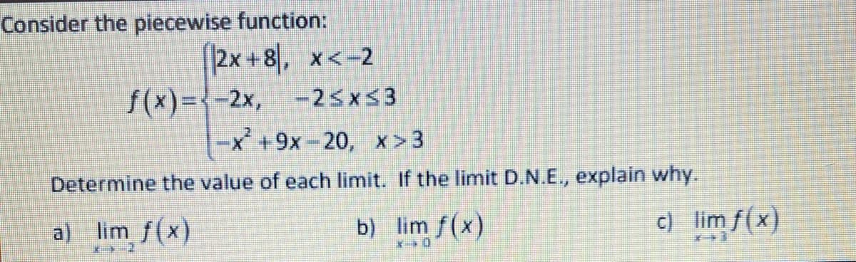 Consider the piecewise function:
2x +8, x<-2
f(x)={-2x, -25x53
|-x+9x-20, x> 3
Determine the value of each limit. If the limit D.N.E., explain why.
a) lim f(x)
b) lim f(x)
c) lim f(x)
