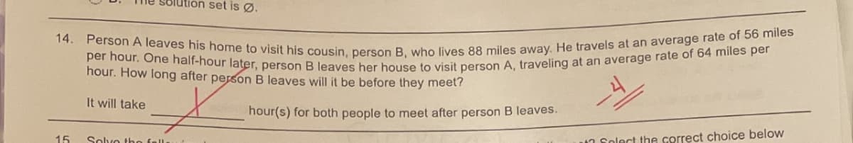 14. Person A leaves his home to visit his cousin, person B, who lives 88 miles away. He travels at an average rate of 56 miles
per hour. One half-hour later, person B leaves her house to visit person A, traveling at an average rate of 64 miles per
Solution set is Ø.
hour. How long after person B leaves will it be before they meet?
It will take
hour(s) for both people to meet after person B leaves.
15
Solvo tho fell.
un Solect the correct choice below
