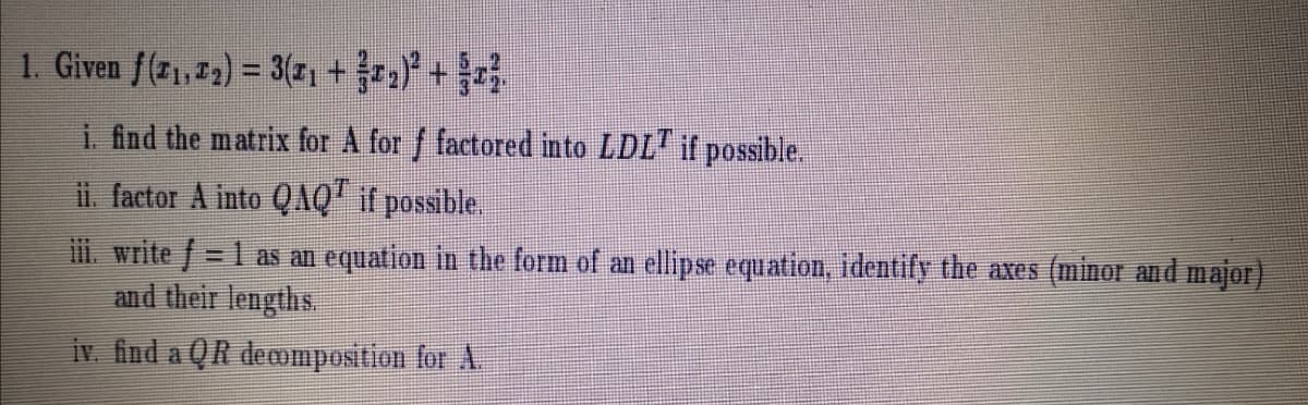 1. Given f(71,72) = 3(z1 + +
i. fnd the matrix for A for f factored into LDL" if possible.
ii. factor A into QQ" if possible.
ii. write f = 1 as an equation in the form of an ellipse equation, identify the axes (minor and major)
and their lengths.
%3D
iv. find a QR decomposition for A.
