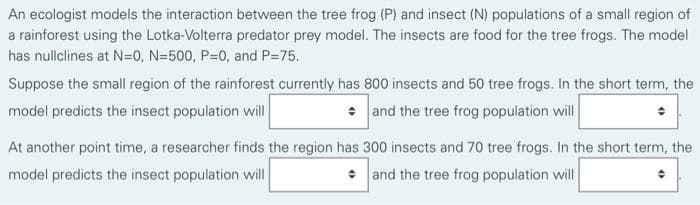 An ecologist models the interaction between the tree frog (P) and insect (N) populations of a small region of
a rainforest using the Lotka-Volterra predator prey model. The insects are food for the tree frogs. The model
has nullclines at N=0, N=500, P=0, and P=75.
Suppose the small region of the rainforest currently has 800 insects and 50 tree frogs. In the short term, the
model predicts the insect population will
• and the tree frog population will
At another point time, a researcher finds the region has 300 insects and 70 tree frogs. In the short term, the
model predicts the insect population will
* and the tree frog population will
