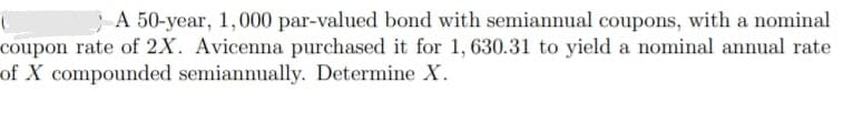 A 50-year, 1,000 par-valued bond with semiannual coupons, with a nominal
coupon rate of 2x. Avicenna purchased it for 1, 630.31 to yield a nominal annual rate
of X compounded semiannually. Determine X.
