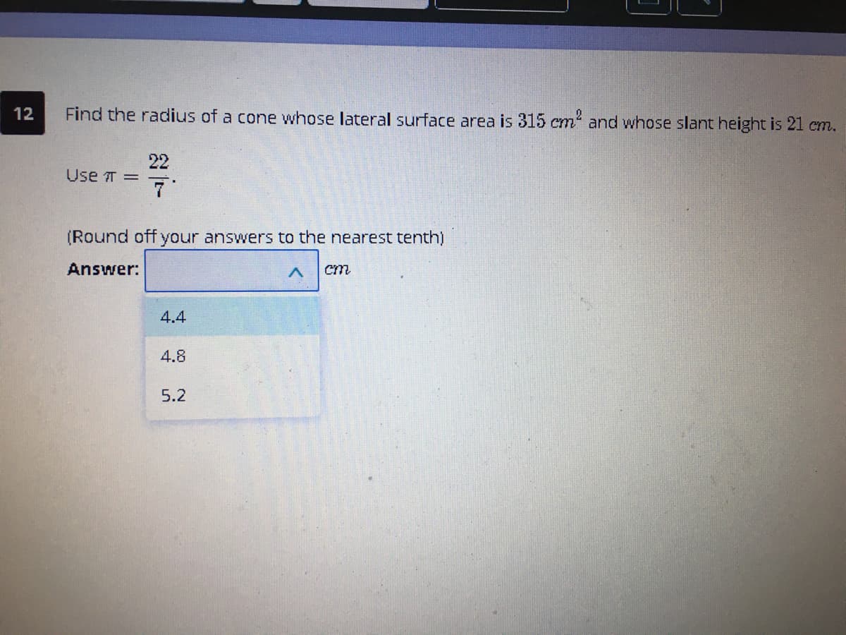 12
Find the radius of a cone whose lateral surface area is 315 cm and whose slant height is 21 cm.
22
Use T =
7'
(Round off your answers to the nearest tenth)
Answer:
4.4
4.8
5.2
