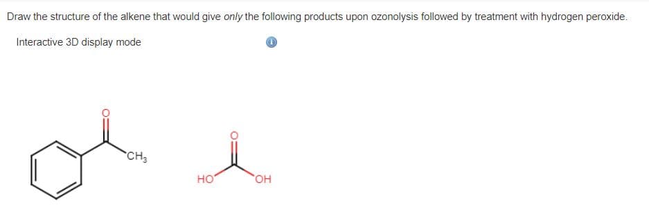 Draw the structure of the alkene that would give only the following products upon ozonolysis followed by treatment with hydrogen peroxide.
Interactive 3D display mode
*CH3
но
