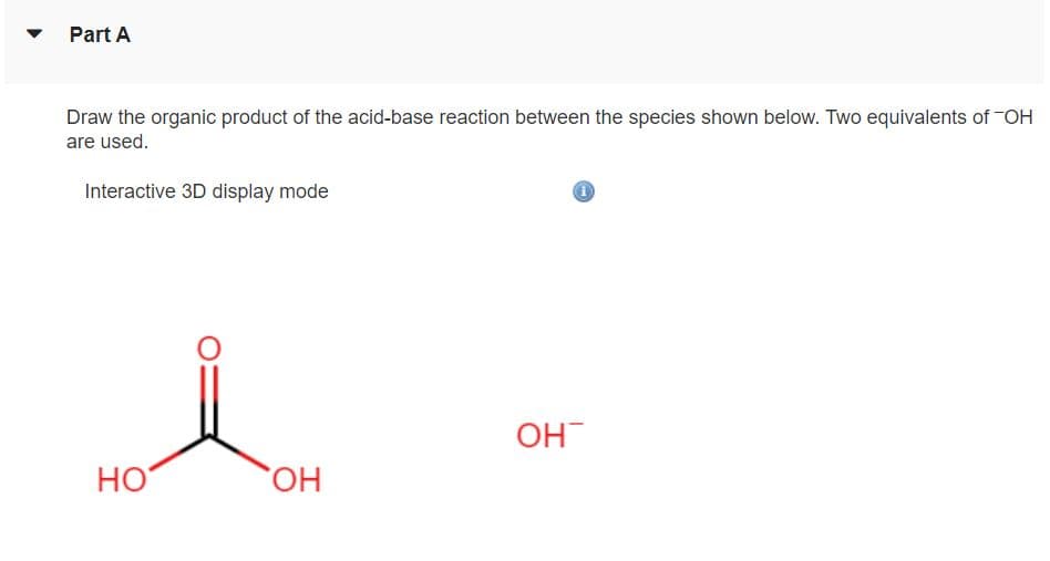 Part A
Draw the organic product of the acid-base reaction between the species shown below. Two equivalents of -OH
are used.
Interactive 3D display mode
OH
HO
HO,
