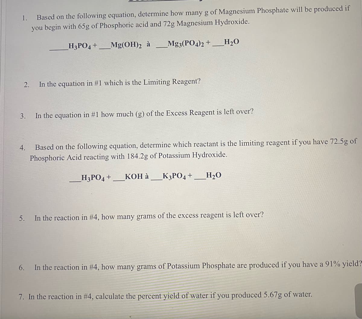 Based on the following equation, determine how many g of Magnesium Phosphate will be produced if
you begin with 65g of Phosphoric acid and 72g Magnesium Hydroxide.
1.
H3PO4 +
Mg(OH)2 à
_Mg3(PO4)2 +
H2O
2.
In the equation in #1 which is the Limiting Reagent?
3.
In the equation in #1 how much (g) of the Excess Reagent is left over?
Based on the following equation, determine which reactant is the limiting reagent if you have 72.5g of
Phosphoric Acid reacting with 184.2g of Potassium Hydroxide.
4.
_H3PO4+
КОН а
_K3PO4 +
H2O
5.
In the reaction in #4, how many grams of the excess reagent is left over?
6.
In the reaction in #4, how many grams of Potassium Phosphate are produced if you have a 91% yield?
7. In the reaction in #4, calculate the percent yield of water if you produced 5.67g of water.
