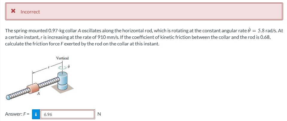 * Incorrect
The spring-mounted 0.97-kg collar A oscillates along the horizontal rod, which is rotating at the constant angular rate 0 = 5.8 rad/s. At
a certain instant, r is increasing at the rate of 910 mm/s. If the coefficient of kinetic friction between the collar and the rod is 0.68,
calculate the friction force F exerted by the rod on the collar at this instant.
Vertical
Answer: F = i
N
6.96