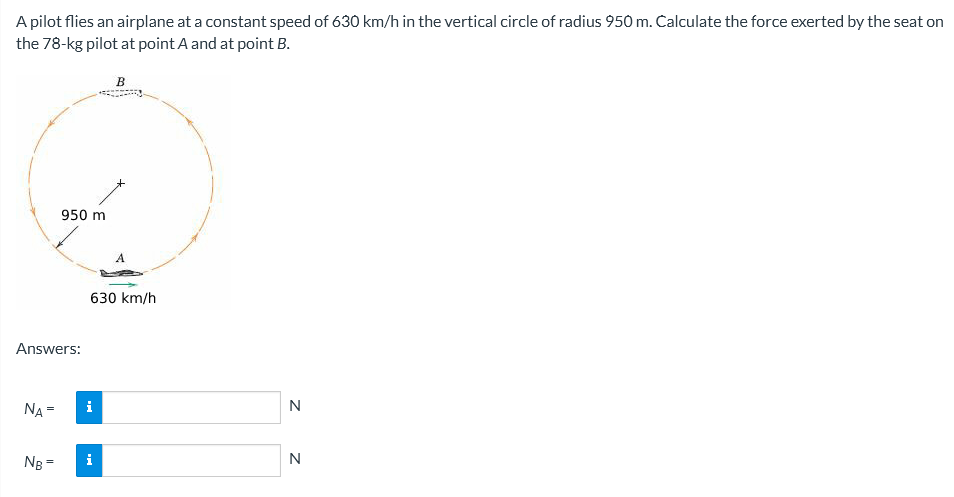 A pilot flies an airplane at a constant speed of 630 km/h in the vertical circle of radius 950 m. Calculate the force exerted by the seat on
the 78-kg pilot at point A and at point B.
B
950 m
Answers:
NA =
NB =
630 km/h
i
i
N
N