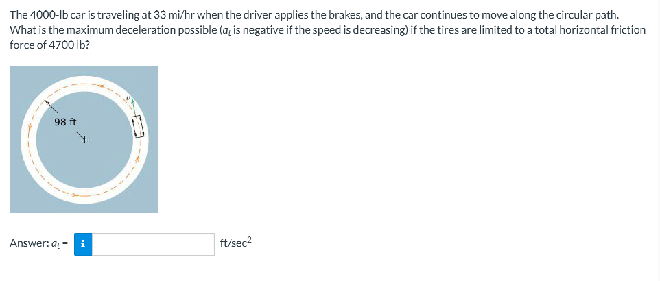 The 4000-lb car is traveling at 33 mi/hr when the driver applies the brakes, and the car continues to move along the circular path.
What is the maximum deceleration possible (at is negative if the speed is decreasing) if the tires are limited to a total horizontal friction
force of 4700 lb?
98 ft
Answer: ati
ft/sec²