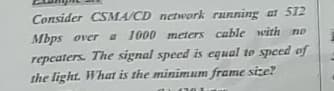 Consider CSMA/CD network running at 512
Mbps over a 1000 meters cable with no
repcaters. The signal speed is equal to specd of
the light. What is the minimALm frame size?

