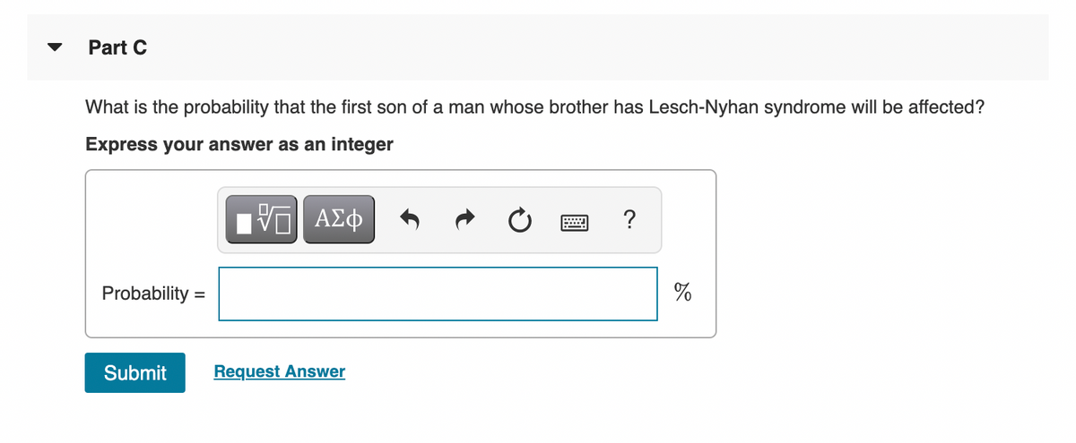 Part C
What is the probability that the first son of a man whose brother has Lesch-Nyhan syndrome will be affected?
Express your answer as an integer
ΑΣφ
?
Probability =
%
Submit
Request Answer
