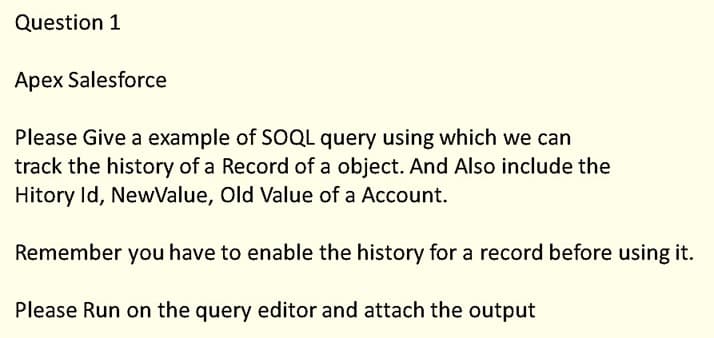 Question 1
Apex Salesforce
Please Give a example of SOQL query using which we can
track the history of a Record of a object. And Also include the
Hitory Id, NewValue, Old Value of a Account.
Remember you have to enable the history for a record before using it.
Please Run on the query editor and attach the output
