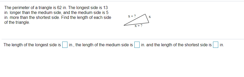 The perimeter of a triangle is 62 in. The longest side is 13
in. Ionger than the medium side, and the medium side is 5
in. more than the shortest side. Find the length of each side
of the triangle.
x+?
X + ?
The length of the longest side is
in., the length of the medium side is
in. and the length of the shortest side is
in.
