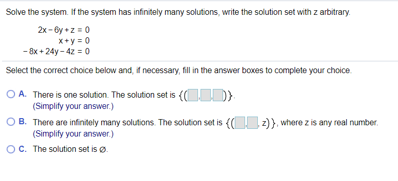 Solve the system. If the system has infinitely many solutions, write the solution set with z arbitrary.
2x - 6y +z = 0
x+y = 0
- 8x + 24y – 4z = 0
Select the correct choice below and, if necessary, fill in the answer boxes to complete your choice.
O A. There is one solution. The solution set is {( }
(Simplify your answer.)
B. There are infinitely many solutions. The solution set is {( z) }, where z is any real number.
(Simplify your answer.)
OC. The solution set is Ø.
