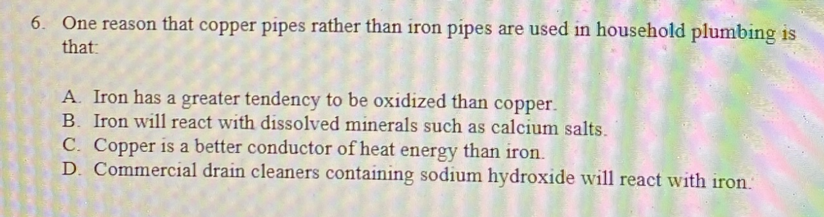 6. One reason that copper pipes rather than iron pipes are used in household plumbing is
that:
A. Iron has a greater tendency to be oxidized than copper.
B. Iron will react with dissolved minerals such as calcium salts.
C. Copper is a better conductor of heat energy than iron.
D. Commercial drain cleaners containing sodium hydroxide will react with iron.
