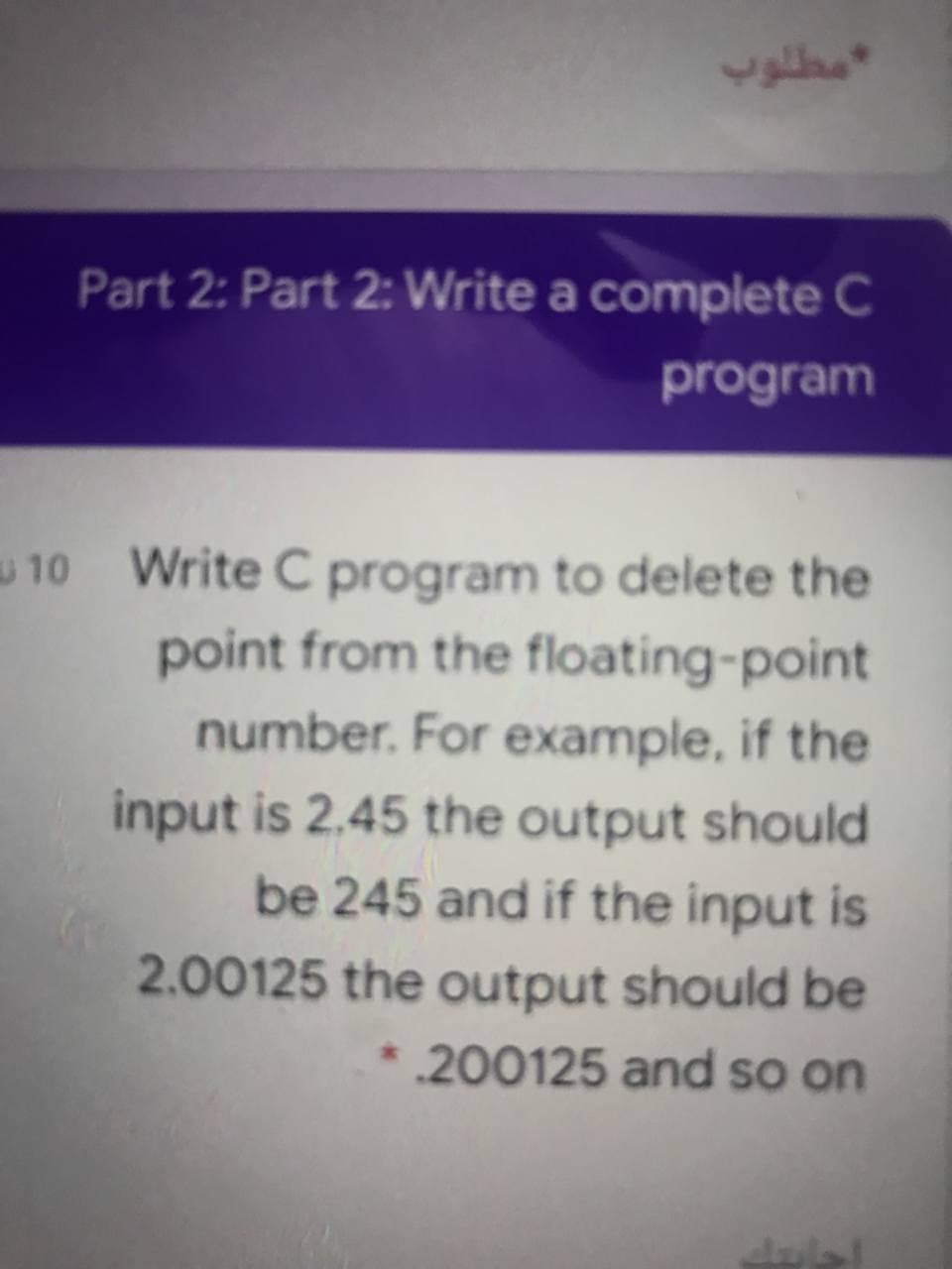 Part 2: Part 2: Write a complete C
program
10 Write C program to delete the
point from the floating-point
number. For example, if the
input is 2.45 the output should
be 245 and if the input is
2.00125 the output should be
200125 and so on
