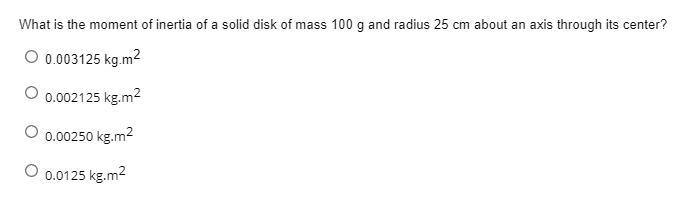 What is the moment of inertia of a solid disk of mass 100 g and radius 25 cm about an axis through its center?
O 0.003125 kg.m²
0.002125 kg.m2
0.00250 kg.m2
0.0125 kg.m2
