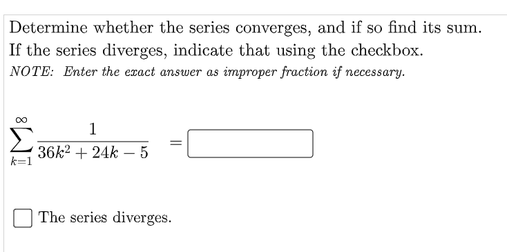 Determine whether the series converges, and if so find its sum.
If the series diverges, indicate that using the checkbox.
NOTE: Enter the exact answer as improper fraction if necessary.
1
36k2 + 24k – 5
k=1
-
The series diverges.
