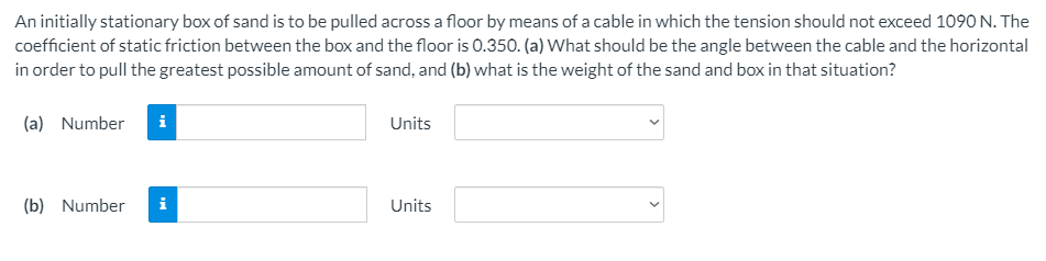 An initially stationary box of sand is to be pulled across a floor by means of a cable in which the tension should not exceed 1090 N. The
coefficient of static friction between the box and the floor is 0.350. (a) What should be the angle between the cable and the horizontal
in order to pull the greatest possible amount of sand, and (b) what is the weight of the sand and box in that situation?
(a) Number
i
Units
(b) Number
i
Units
