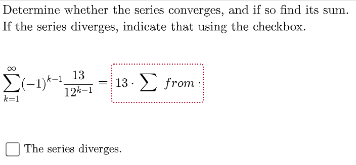 Determine whether the series converges, and if so find its sum.
If the series diverges, indicate that using the checkbox.
13
E(-1)*-1,
12k–1
13. 2 from
k=1
The series diverges.
