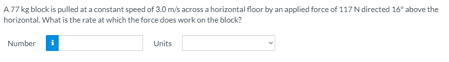 A77 kg block is pulled at a constant speed of 3.0 m/s across a horizontal floor by an applied force of 117 N directed 16° above the
horizontal. What is the rate at which the force does work on the block?
Number
i
Units
