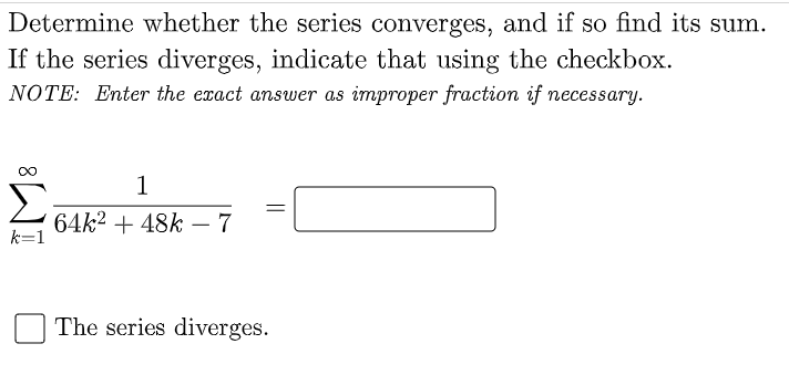 Determine whether the series converges, and if so find its sum.
If the series diverges, indicate that using the checkbox.
NOTE: Enter the exact answer as improper fraction if necessary.
1
Σ
64k² + 48k – 7
k=1
The series diverges.
||
