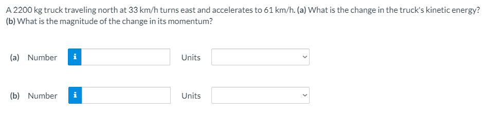 A 2200 kg truck traveling north at 33 km/h turns east and accelerates to 61 km/h. (a) What is the change in the truck's kinetic energy?
(b) What is the magnitude of the change in its momentum?
(a) Number
i
Units
(b) Number
Units
