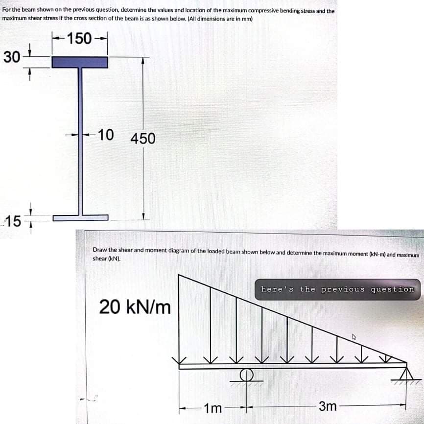 For the beam shown on the previous question, determine the values and location of the maximum compressive bending stress and the
maximum shear stress if the cross section of the beam is as shown below. (All dimensions are in mm)
-150-
30
-10 450
15-
Draw the shear and moment diagram of the loaded beam shown below and determine the maximum moment (kN-m) and maximum
shear (kN).
here's the previous question
20 kN/m
1m
3m
