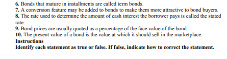 6. Bonds that mature in installments are called term bonds.
7. A conversion feature may be added to bonds to make them more attractive to bond buyers.
8. The rate used to determine the amount of cash interest the borrower pays is called the stated
rate.
9. Bond prices are usually quoted as a percentage of the face value of the bond.
10. The present value of a bond is the value at which it should sell in the marketplace.
Instructions
Identify each statement as true or false. If false, indicate how to correct the statement.
