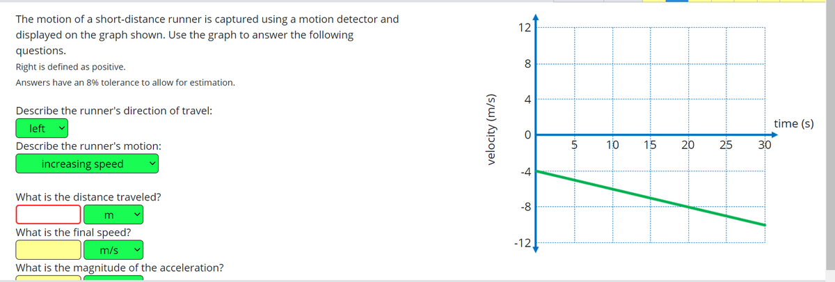 The motion of a short-distance runner is captured using a motion detector and
displayed on the graph shown. Use the graph to answer the following
questions.
Right is defined as positive.
Answers have an 8% tolerance to allow for estimation.
Describe the runner's direction of travel:
left
Describe the runner's motion:
increasing speed
What is the distance traveled?
m
What is the final speed?
m/s
What is the magnitude of the acceleration?
velocity (m/s)
12
8
4
O
-4
-8
-12.
-LA
5
10
15
20
25
30
time (s)