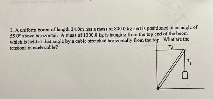 your
3. A uniform boom of length 24.0m has a mass of 800.0 kg and is positioned at an angle of
55.0° above horizontal. A mass of 1300.0 kg is hanging from the top end of the boom
which is held at that angle by a cable stretched horizontally from the top. What are the
tensions in each cable?
T2
T,
