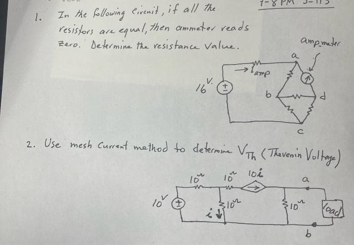 1-8
In the following eivenit, if all the
1.
resistors are
Zero. Determine the resistance Value.
equal, then ammeter reads
amp mater
a
V.
16
duo,
9.
P.
2. Use mesh Current method to determine V (Thevenin Voltage)
loi
10
102
Voad
ID
