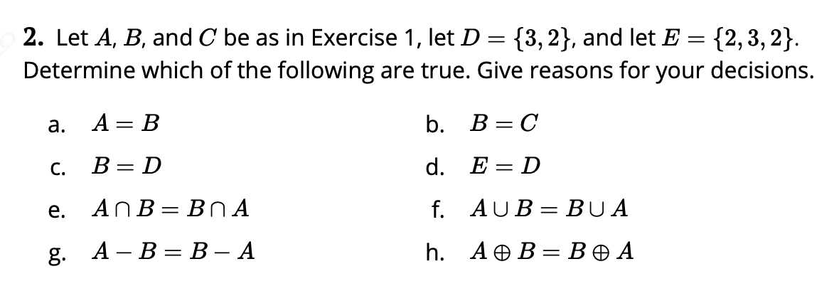 2. Let A, B, and C be as in Exercise 1, let D = {3,2}, and let E = {2,3, 2}.
Determine which of the following are true. Give reasons for
your
decisions.
а.
A = B
b. B = C
С.
В - D
d. E = D
||
е.
ANB= BNA
f. AUB = BUA
g. А - В — В — А
h. AOB= BO A
%3D
