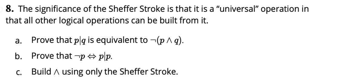 8. The significance of the Sheffer Stroke is that it is a "universal" operation in
that all other logical operations can be built from it.
а.
Prove that p|q is equivalent to ¬(p ^ q).
b. Prove that -p p\p.
С.
Build A using only the Sheffer Stroke.
