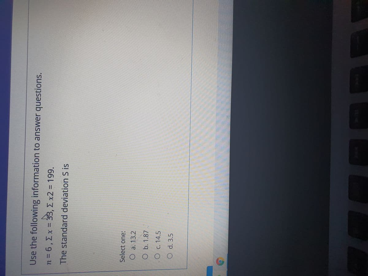 Use the following information to answer questions.
n3D6,Ex = 33, E x2 = 199.
The standard deviation S is
Select one:
O a. 13.2
O b. 1.87
O c. 14.5
O d. 3.5
