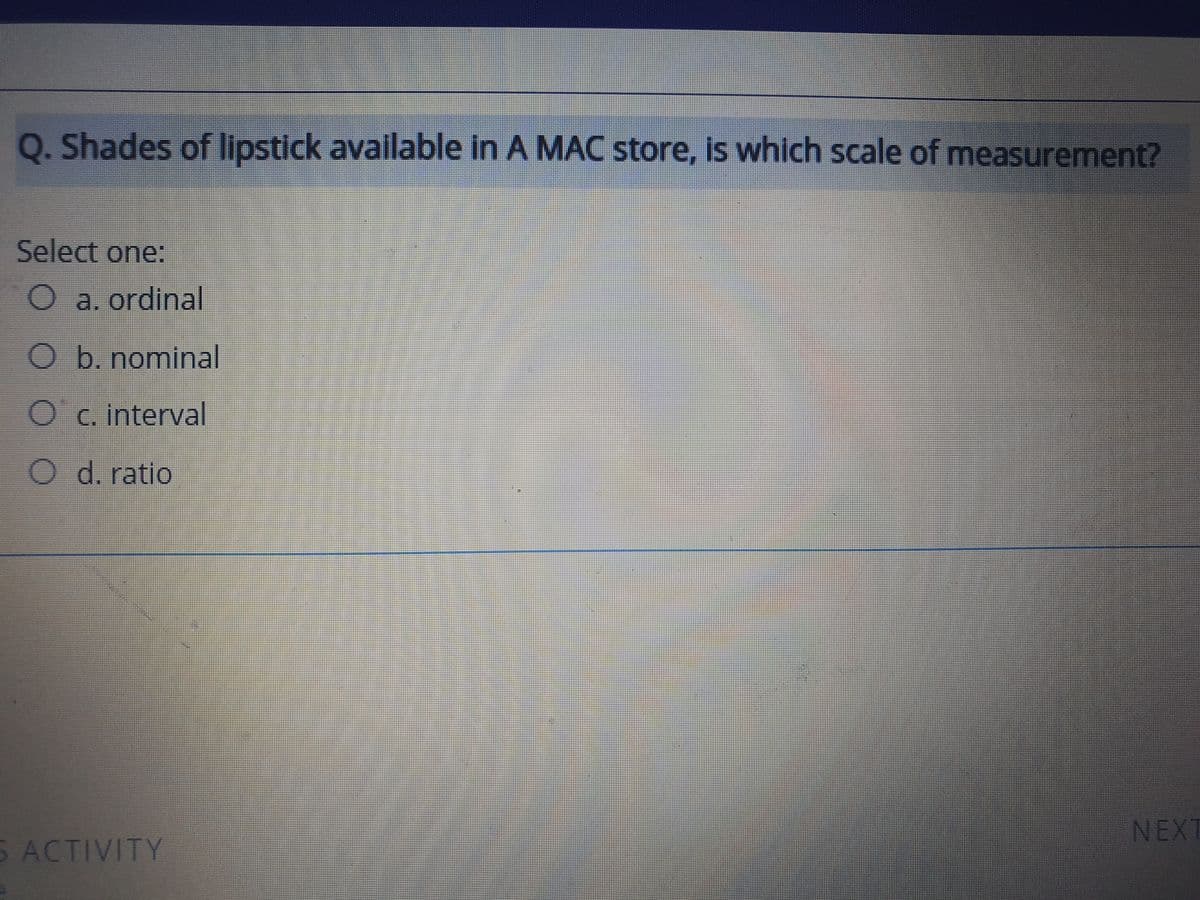 Q. Shades of lipstick available in A MAC store, is which scale of measurement?
Select one:
a. ordinal
O b. nominal
Oc. interval
O d. ratio
NEXT
S ACTIVITY
