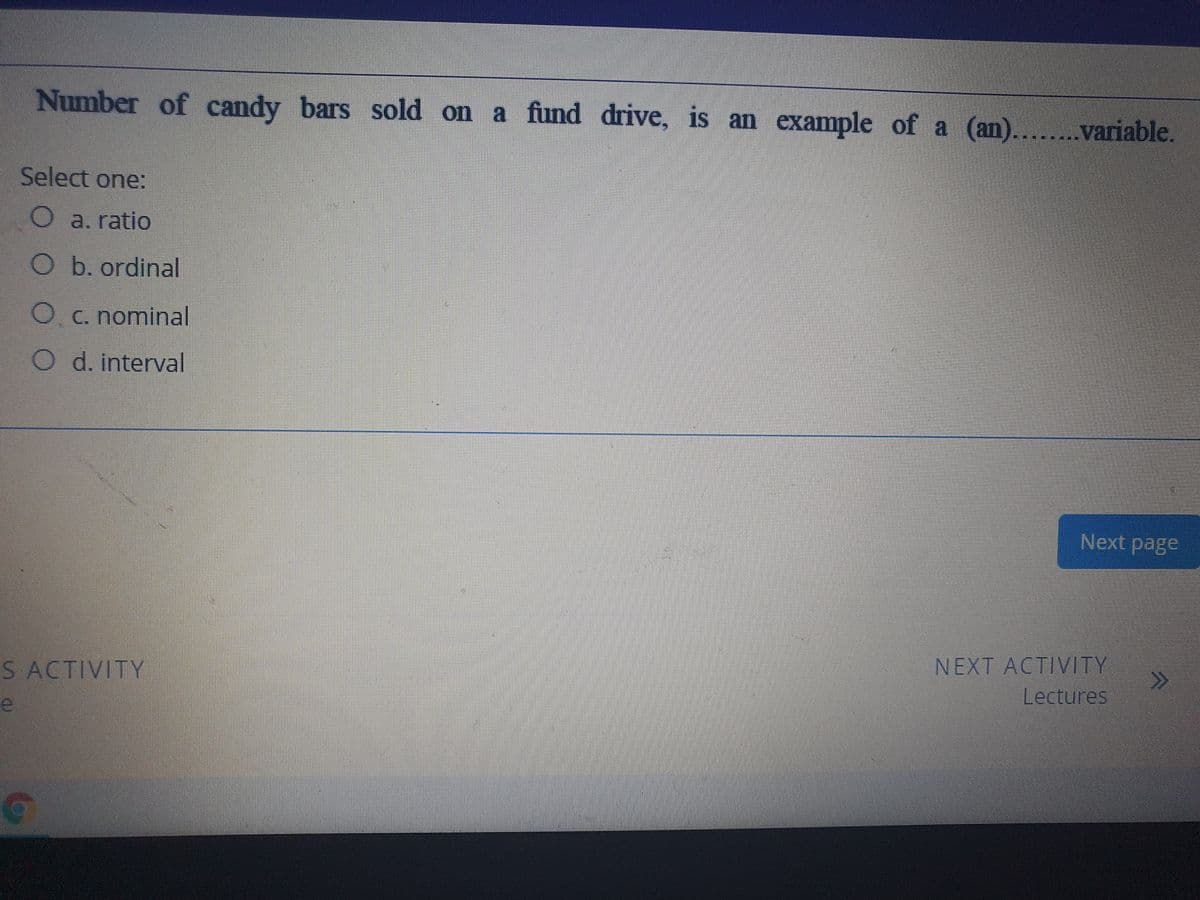 Number of candy bars sold on a fund drive, is an example of a (an).
....variable.
Select one:
O a. ratio
Ob. ordinal
C. nominal
O d. interval
Next page
NEXT ACTIVITY
Lectures
S ACTIVITY
e
