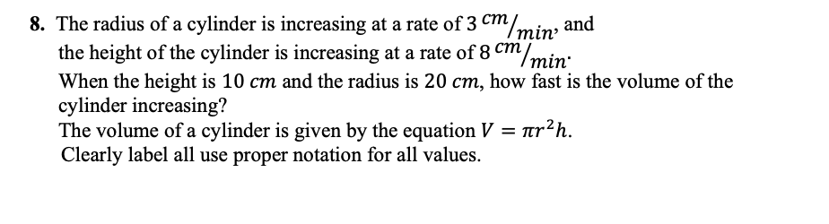 ст
8. The radius of a cylinder is increasing at a rate of 3 cm/min and
the height of the cylinder is increasing at a rate of 8 Cm/min:
ст
When the height is 10 cm and the radius is 20 cm, how fast is the volume of the
cylinder increasing?
The volume of a cylinder is given by the equation V = ur?h.
Clearly label all use proper notation for all values.
