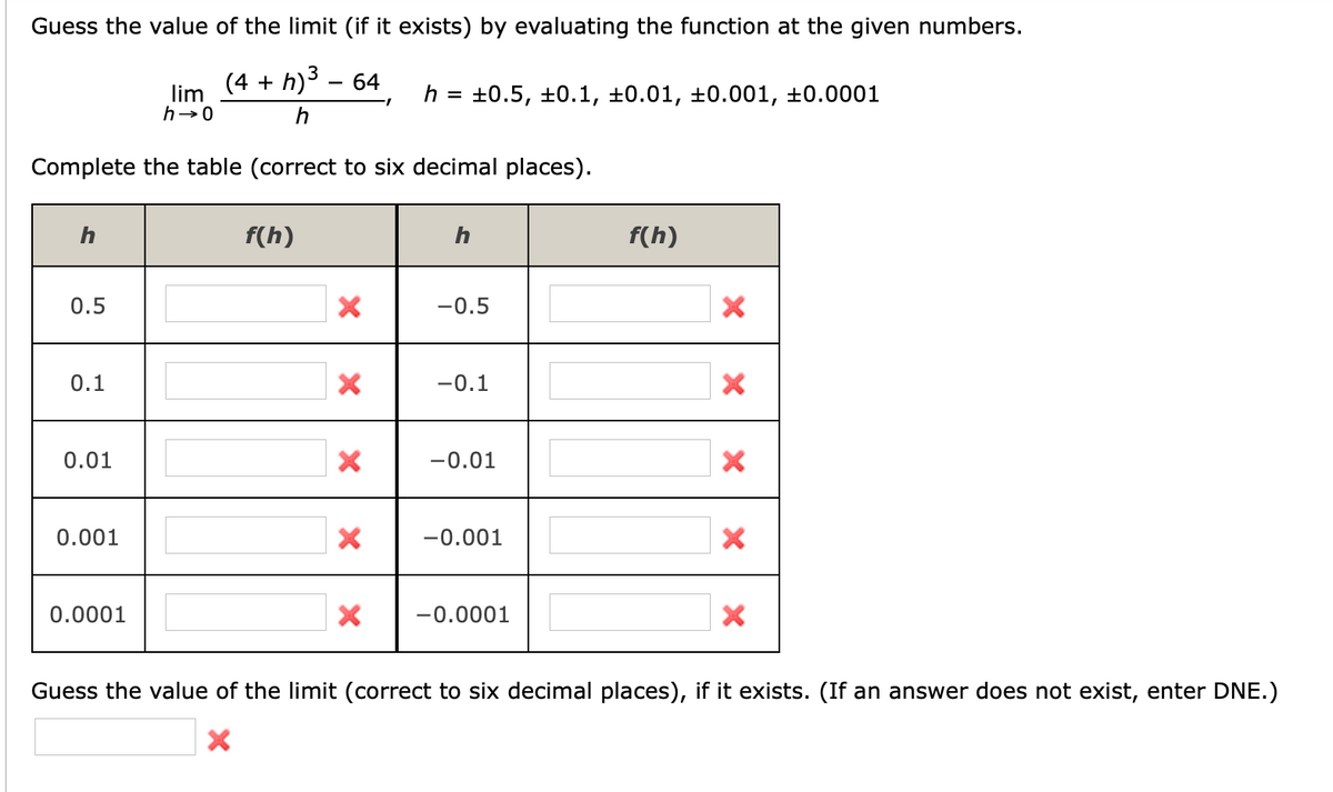 Guess the value of the limit (if it exists) by evaluating the function at the given numbers.
(4 + h)3 – 64
lim
h→0
+0.5, ±0.1, ±0.01, ±0.001, ±0.0001
h =
Complete the table (correct to six decimal places).
h
f(h)
f(h)
0.5
-0.5
0.1
-0.1
0.01
-0.01
0.001
-0.001
0.0001
-0.0001
Guess the value of the limit (correct to six decimal places), if it exists. (If an answer does not exist, enter DNE.)
