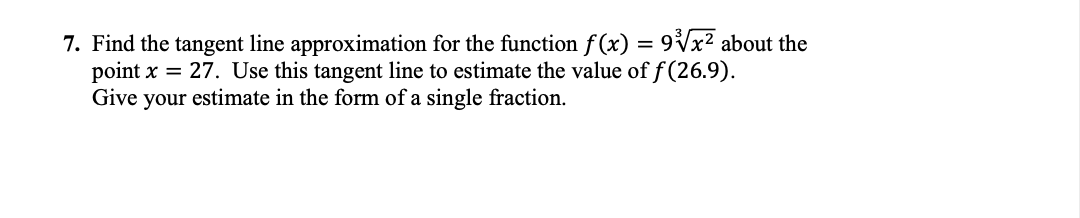 7. Find the tangent line approximation for the function f(x) = 9Vx? about the
point x = 27. Use this tangent line to estimate the value of f (26.9).
Give your estimate in the form of a single fraction.
