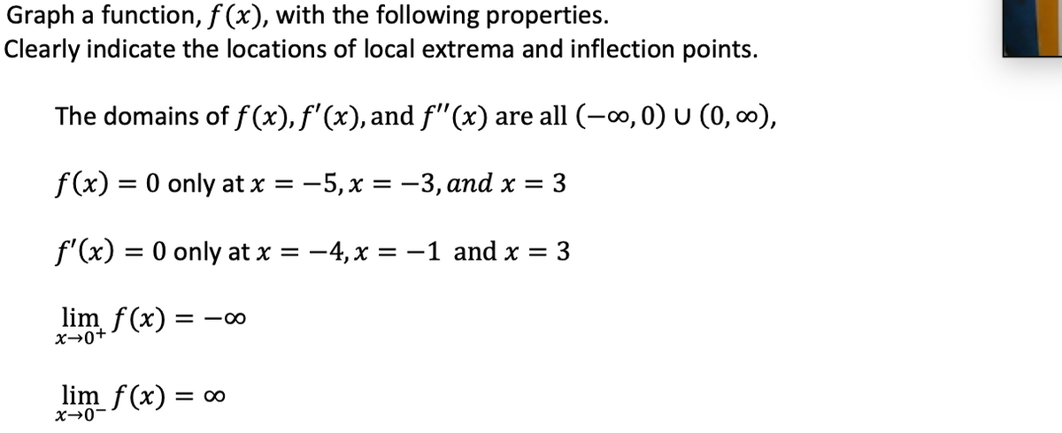 Graph a function, f (x), with the following properties.
Clearly indicate the locations of local extrema and inflection points.
The domains of f (x), f'(x), and f'"(x) are all (-o, 0) U (0, 0),
f(x) 3D 0 only at x %3D —5, х %3D—3, аnd x %3D
=
f'(x) = 0 only at x =
-4, x = -1 and x = 3
lim f(x) =
X→0+
lim f(x) = ∞
X→0-
